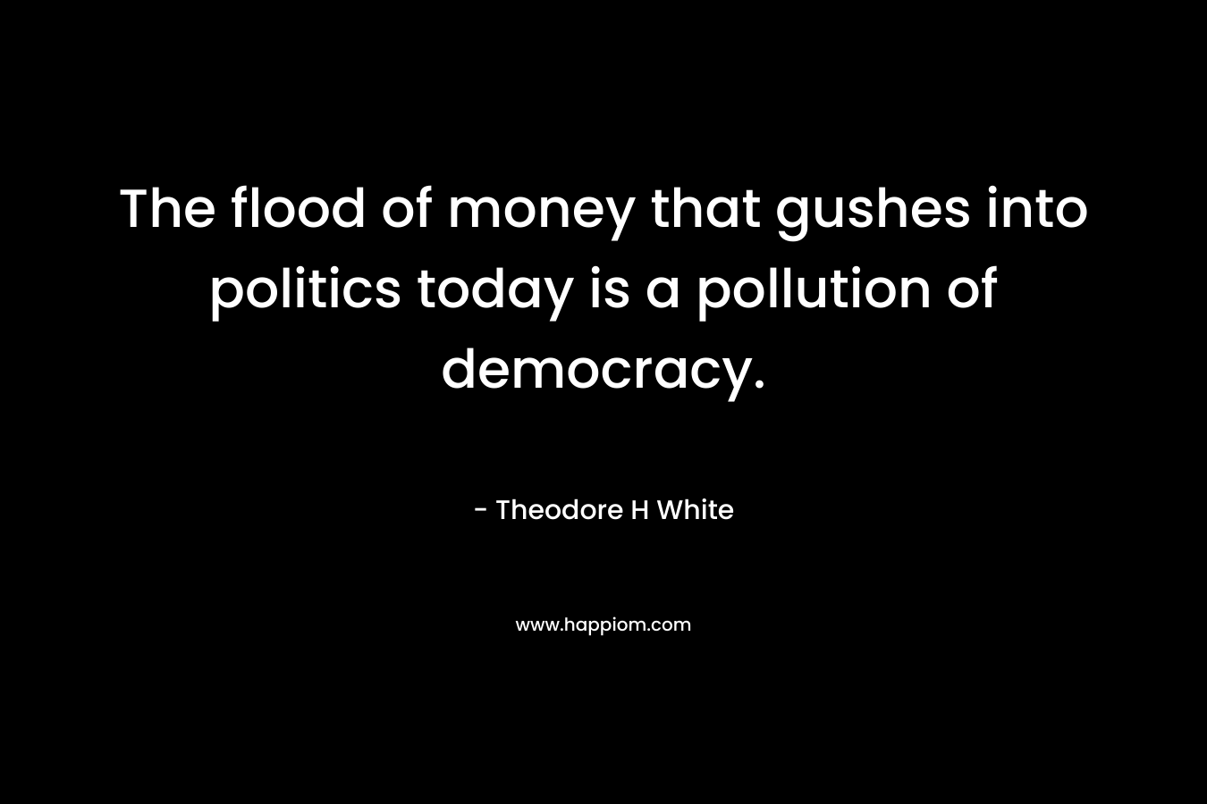 The flood of money that gushes into politics today is a pollution of democracy. – Theodore H White