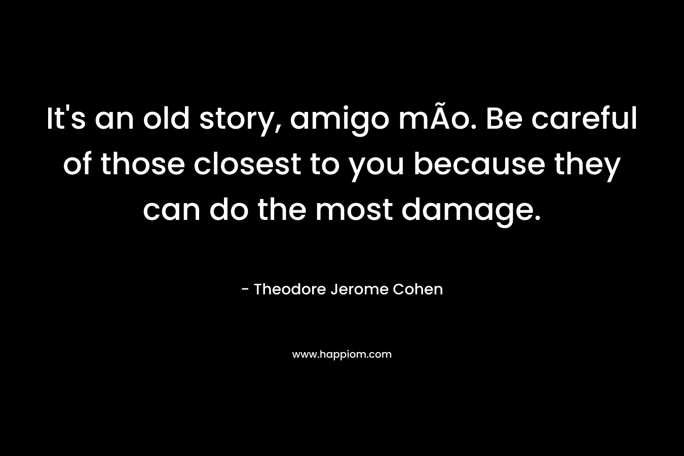 It’s an old story, amigo mÃ­o. Be careful of those closest to you because they can do the most damage. – Theodore Jerome Cohen