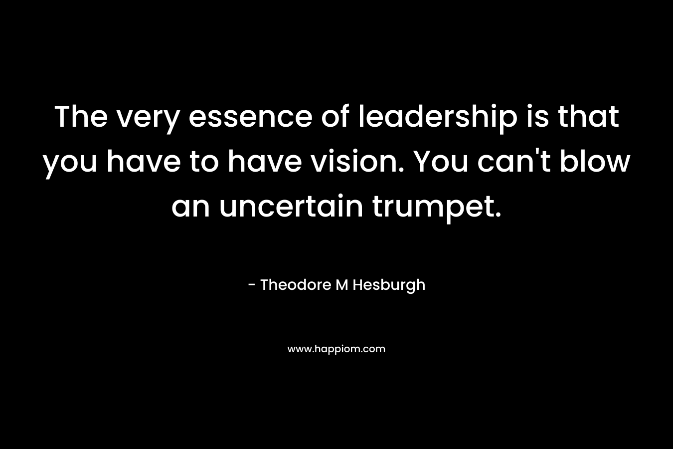 The very essence of leadership is that you have to have vision. You can’t blow an uncertain trumpet. – Theodore M Hesburgh