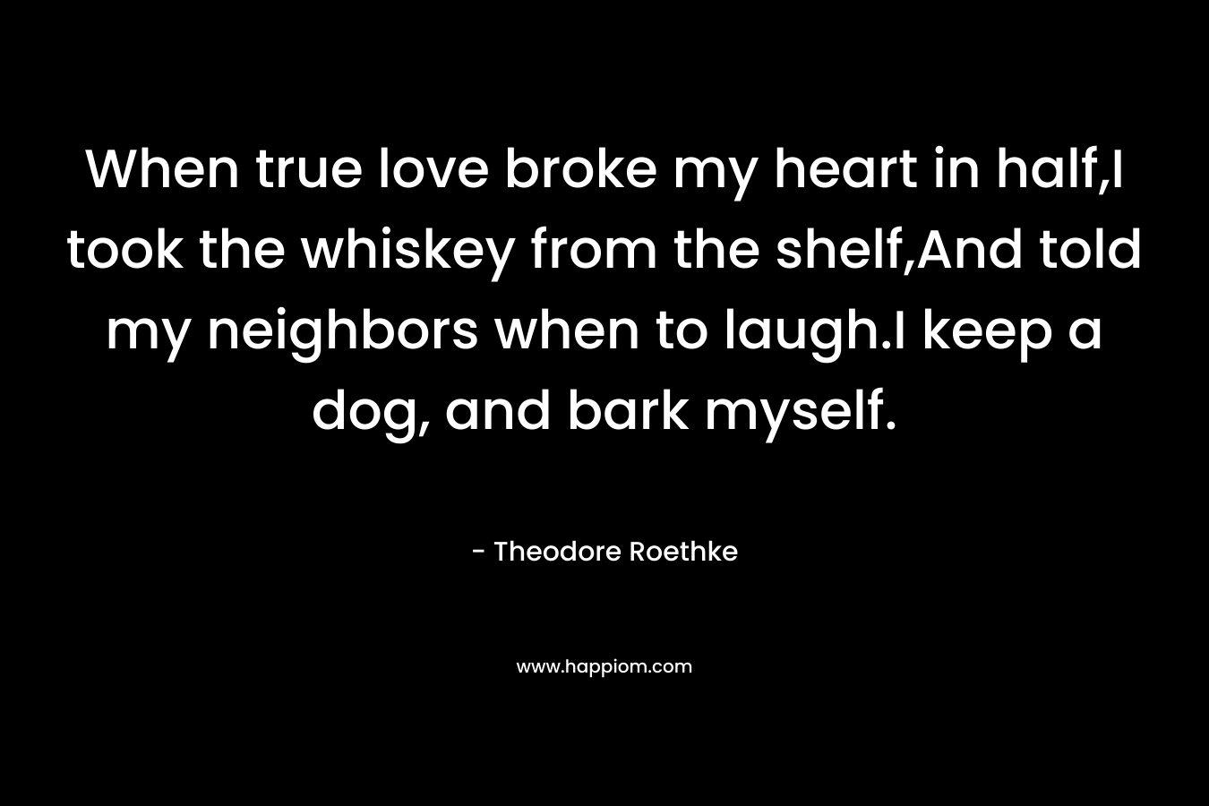 When true love broke my heart in half,I took the whiskey from the shelf,And told my neighbors when to laugh.I keep a dog, and bark myself. – Theodore Roethke