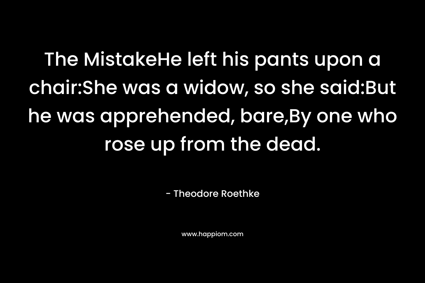The MistakeHe left his pants upon a chair:She was a widow, so she said:But he was apprehended, bare,By one who rose up from the dead. – Theodore Roethke