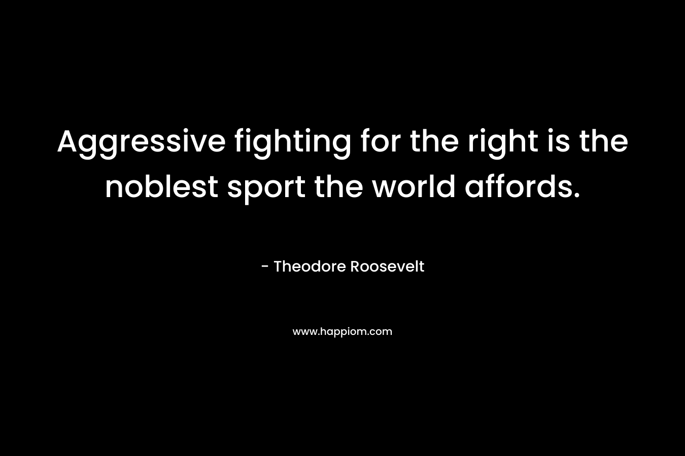 Aggressive fighting for the right is the noblest sport the world affords. – Theodore Roosevelt