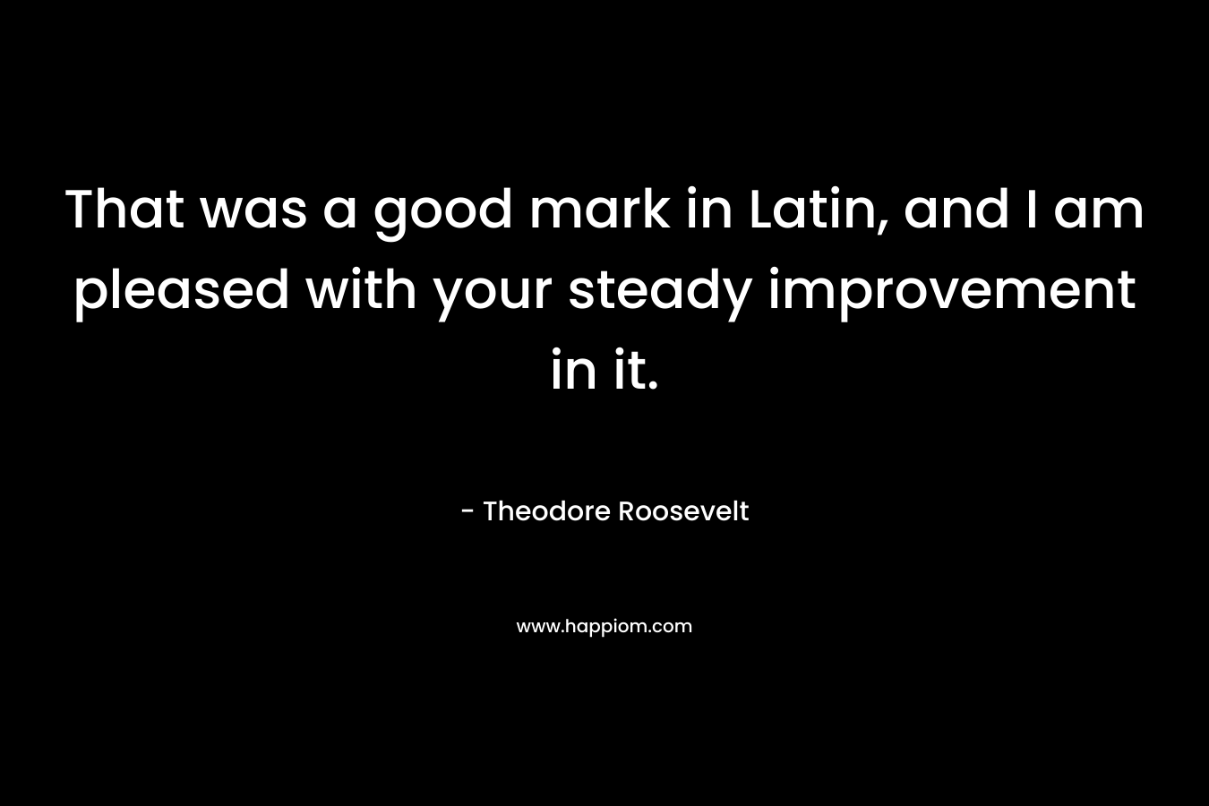 That was a good mark in Latin, and I am pleased with your steady improvement in it. – Theodore Roosevelt