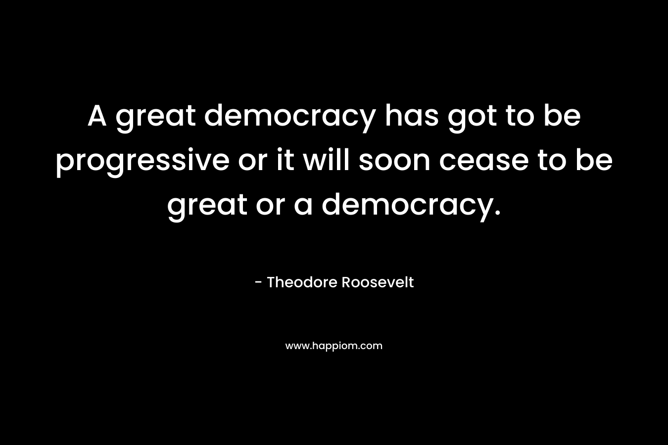 A great democracy has got to be progressive or it will soon cease to be great or a democracy. – Theodore Roosevelt