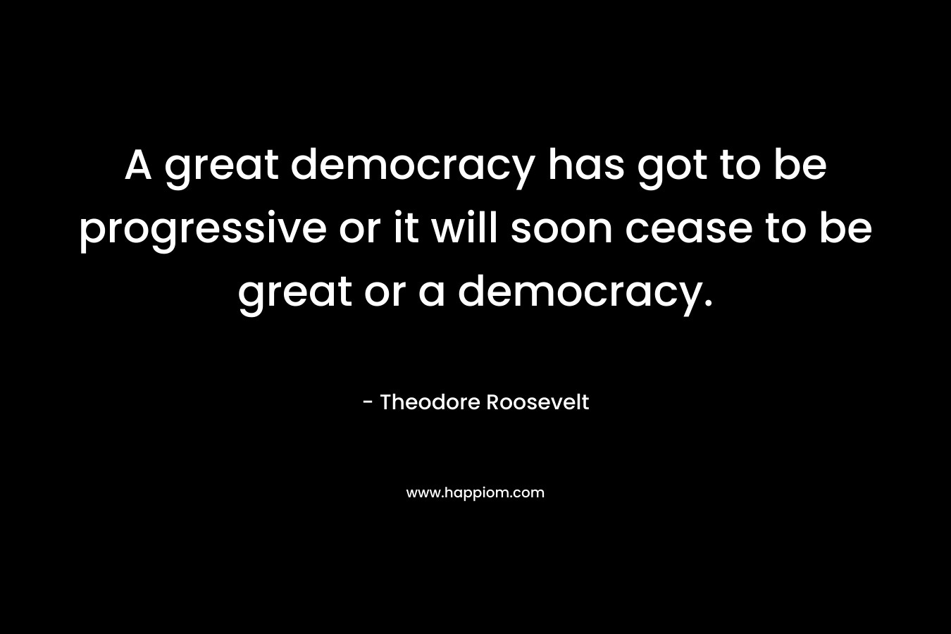 A great democracy has got to be progressive or it will soon cease to be great or a democracy.