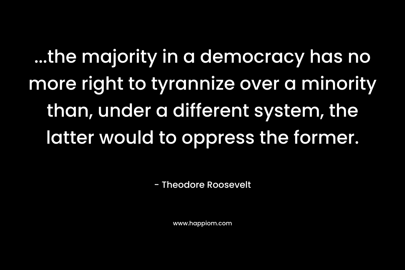 …the majority in a democracy has no more right to tyrannize over a minority than, under a different system, the latter would to oppress the former. – Theodore Roosevelt