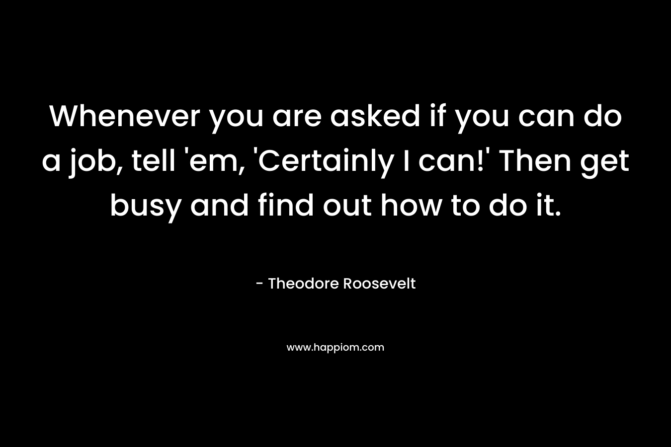 Whenever you are asked if you can do a job, tell ’em, ‘Certainly I can!’ Then get busy and find out how to do it. – Theodore Roosevelt