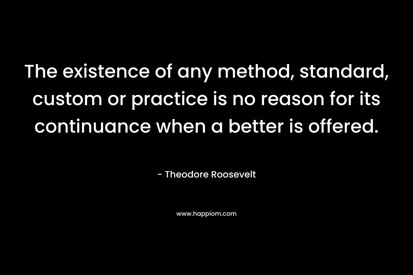The existence of any method, standard, custom or practice is no reason for its continuance when a better is offered. – Theodore Roosevelt