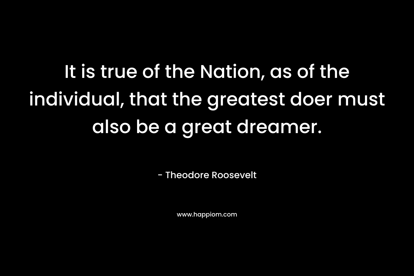 It is true of the Nation, as of the individual, that the greatest doer must also be a great dreamer. – Theodore Roosevelt