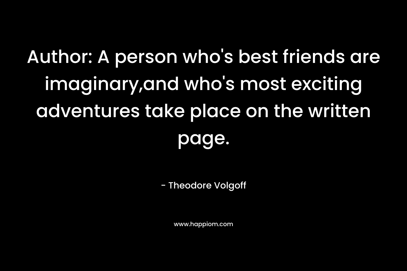 Author: A person who's best friends are imaginary,and who's most exciting adventures take place on the written page.