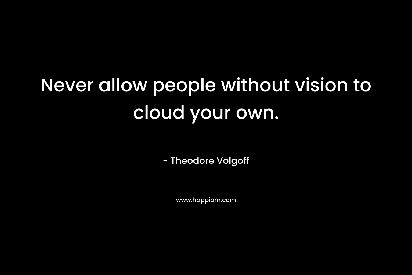 Never allow people without vision to cloud your own.