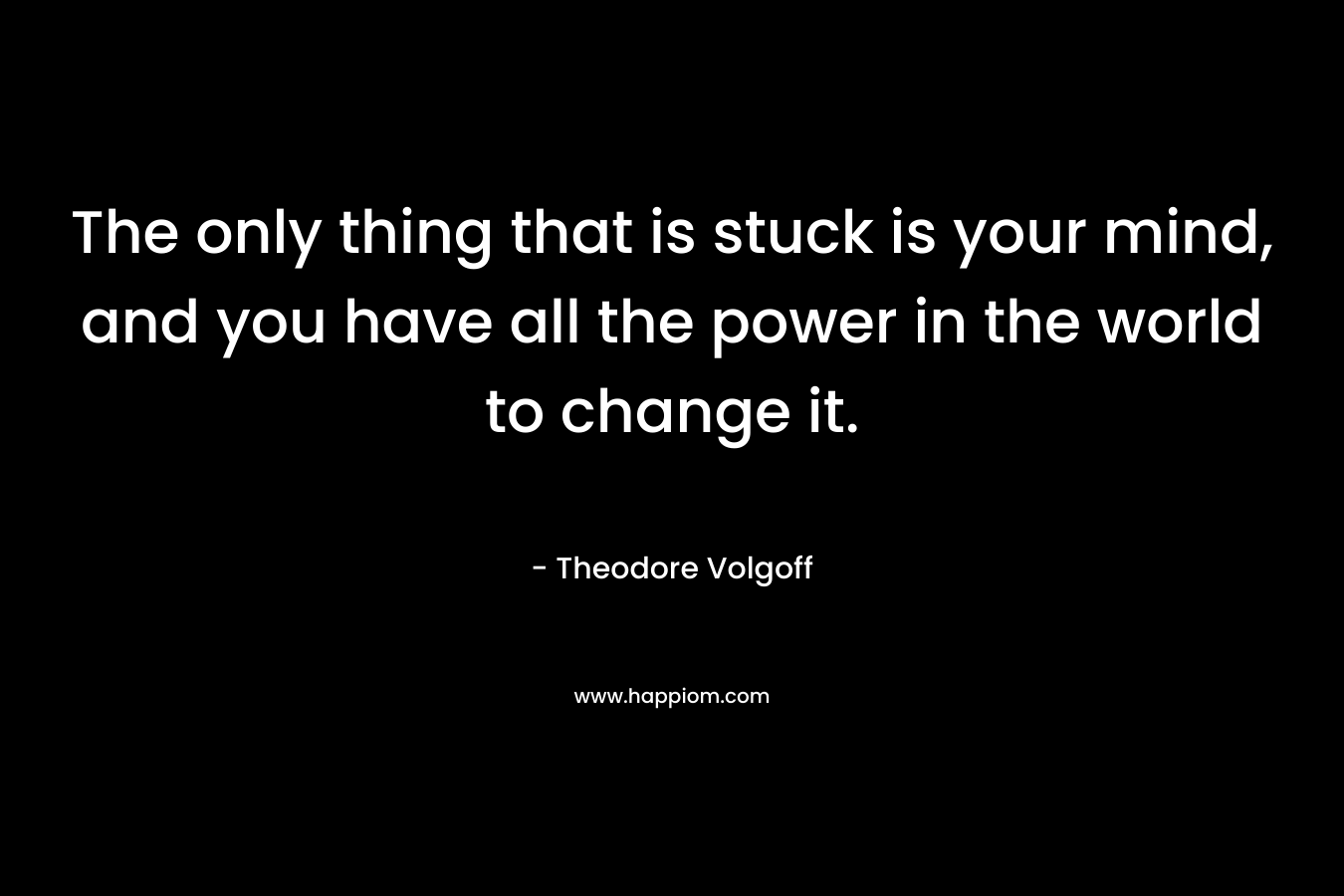 The only thing that is stuck is your mind, and you have all the power in the world to change it.