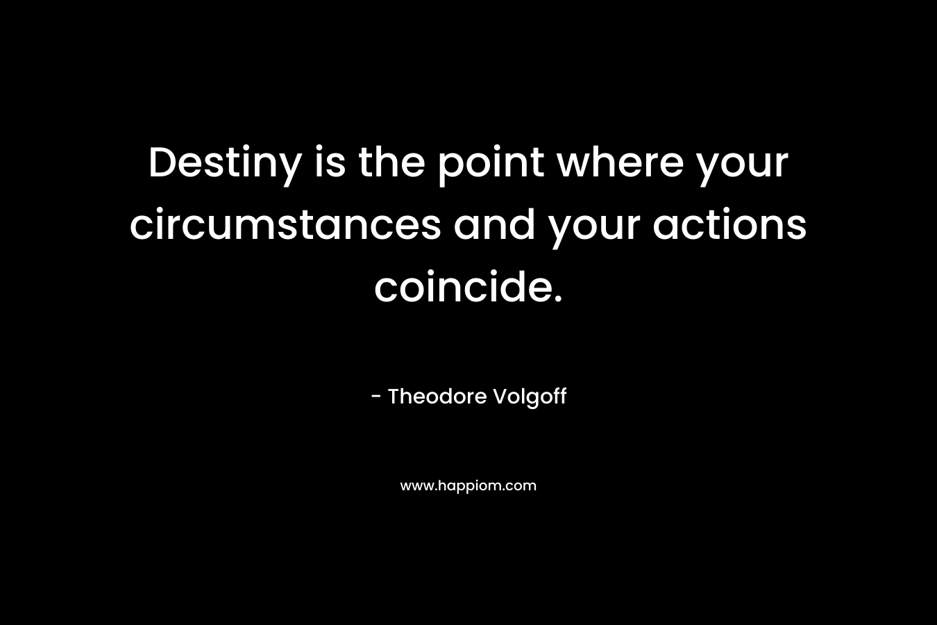 Destiny is the point where your circumstances and your actions coincide. – Theodore Volgoff