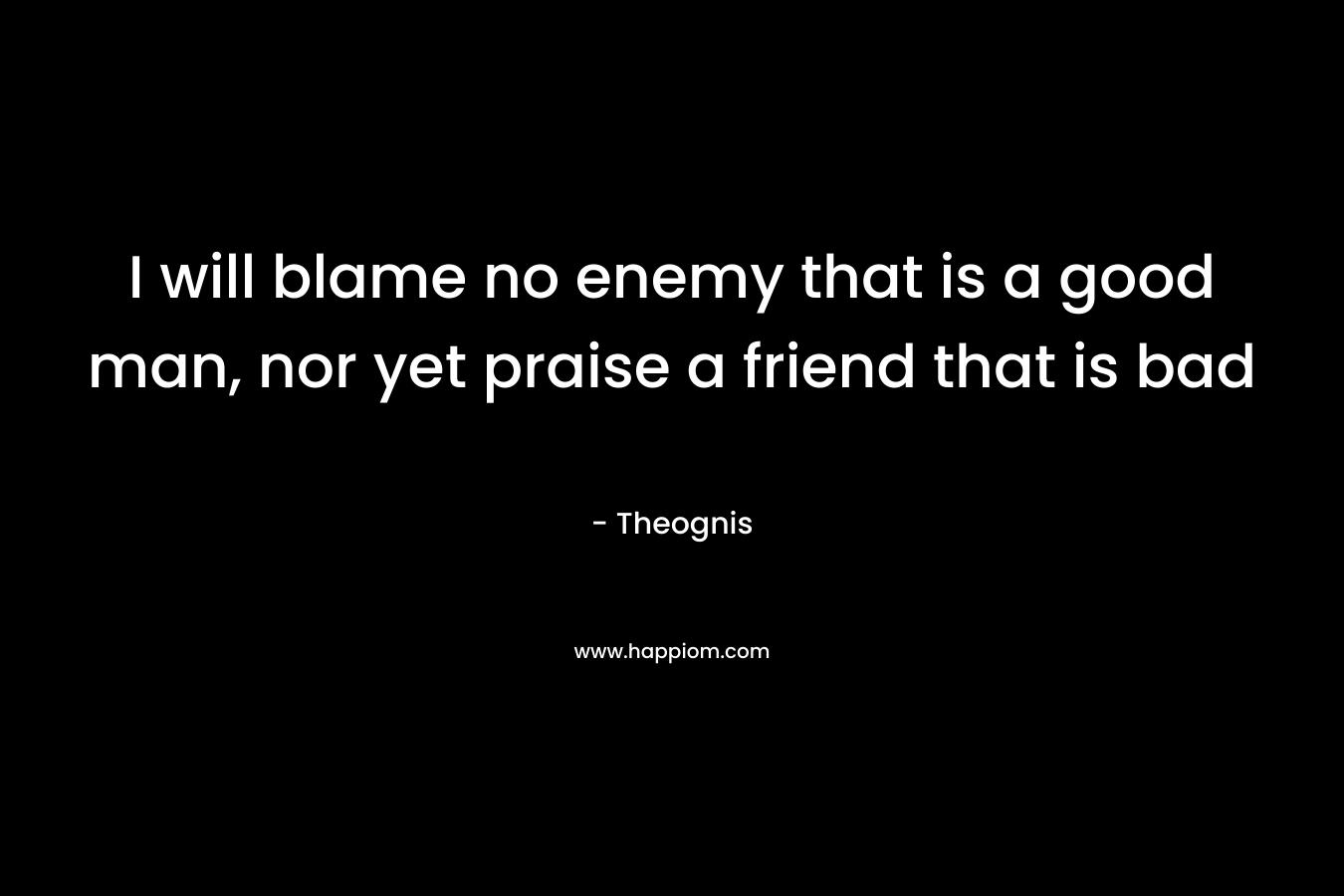 I will blame no enemy that is a good man, nor yet praise a friend that is bad – Theognis