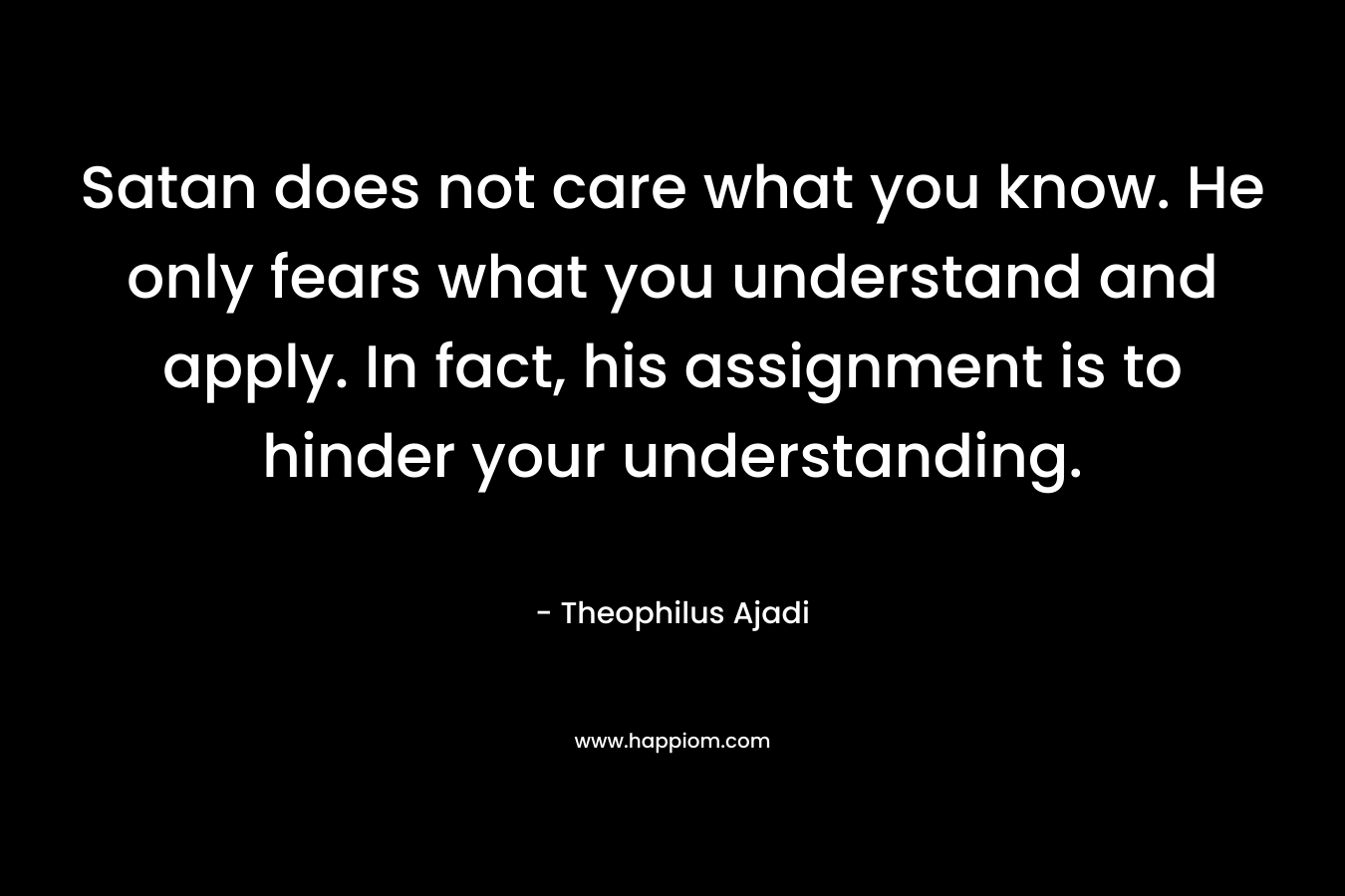 Satan does not care what you know. He only fears what you understand and apply. In fact, his assignment is to hinder your understanding. – Theophilus Ajadi