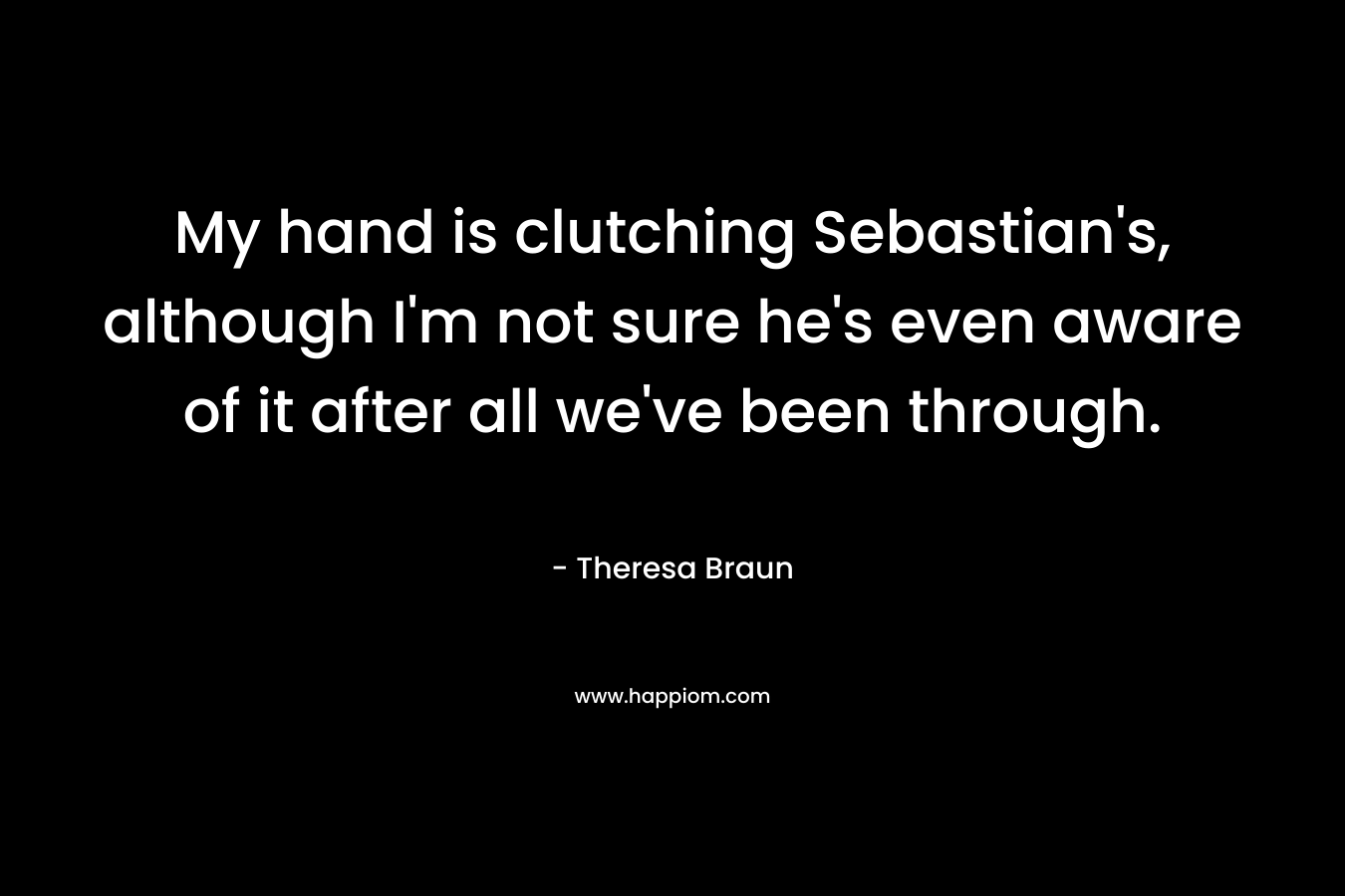 My hand is clutching Sebastian’s, although I’m not sure he’s even aware of it after all we’ve been through. – Theresa Braun