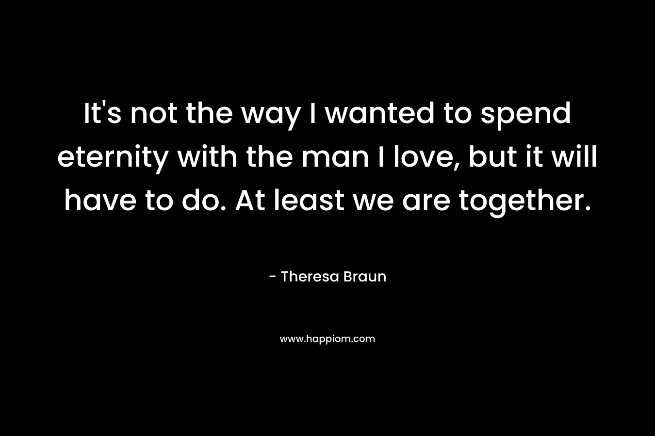 It’s not the way I wanted to spend eternity with the man I love, but it will have to do. At least we are together. – Theresa Braun
