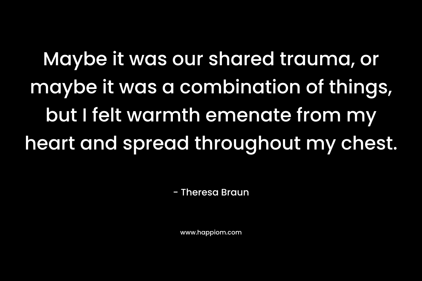Maybe it was our shared trauma, or maybe it was a combination of things, but I felt warmth emenate from my heart and spread throughout my chest. – Theresa Braun
