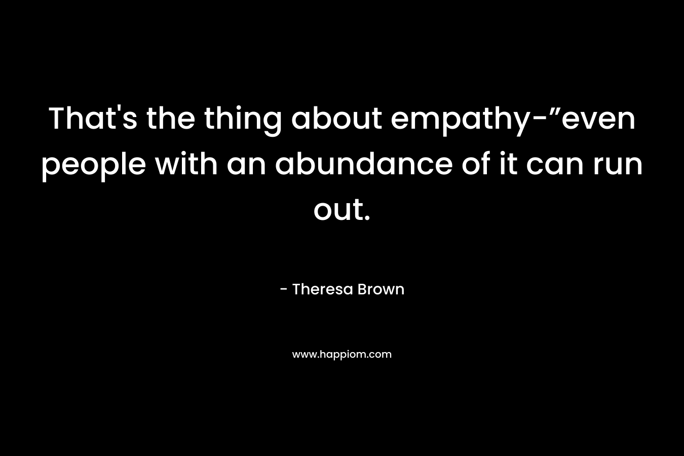 That’s the thing about empathy-”even people with an abundance of it can run out. – Theresa Brown