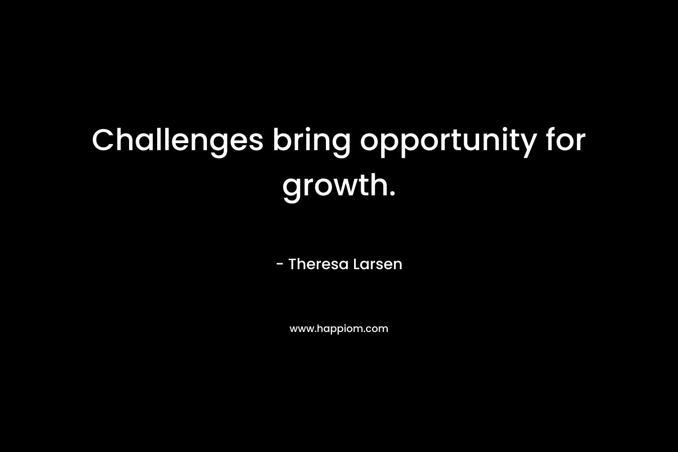 Challenges bring opportunity for growth. – Theresa Larsen