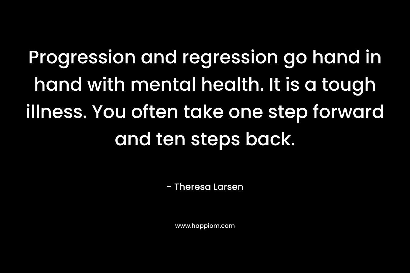 Progression and regression go hand in hand with mental health. It is a tough illness. You often take one step forward and ten steps back. – Theresa Larsen