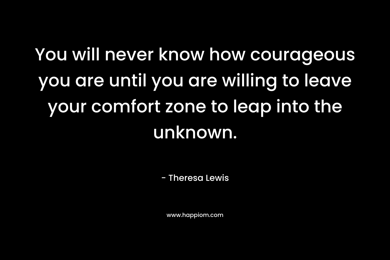 You will never know how courageous you are until you are willing to leave your comfort zone to leap into the unknown.