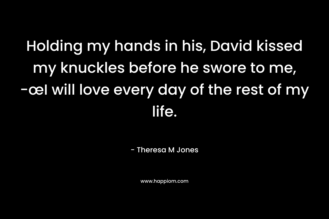 Holding my hands in his, David kissed my knuckles before he swore to me, -œI will love every day of the rest of my life. – Theresa M Jones