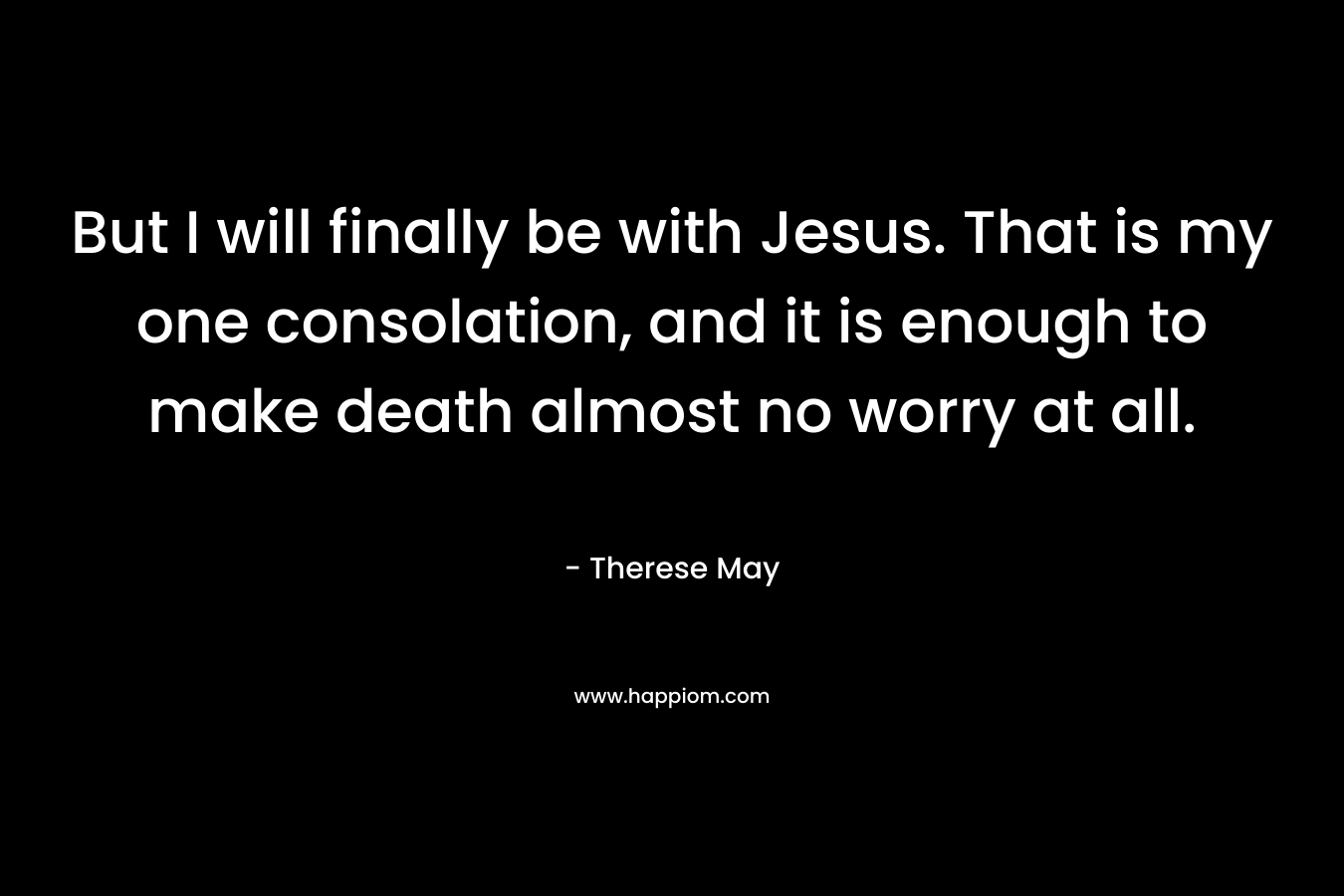 But I will finally be with Jesus. That is my one consolation, and it is enough to make death almost no worry at all. – Therese May