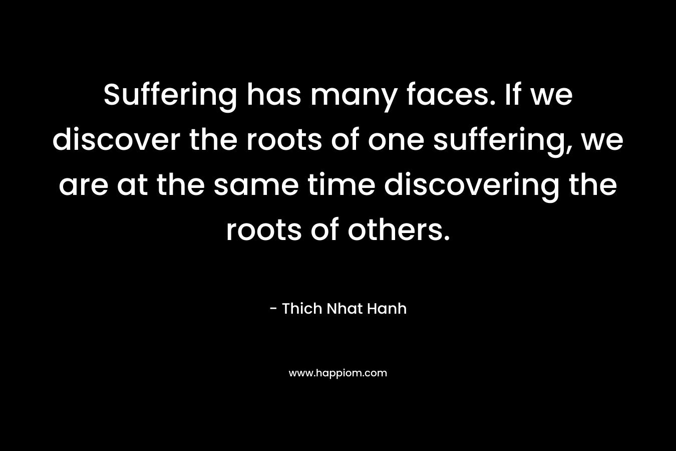 Suffering has many faces. If we discover the roots of one suffering, we are at the same time discovering the roots of others. – Thich Nhat Hanh