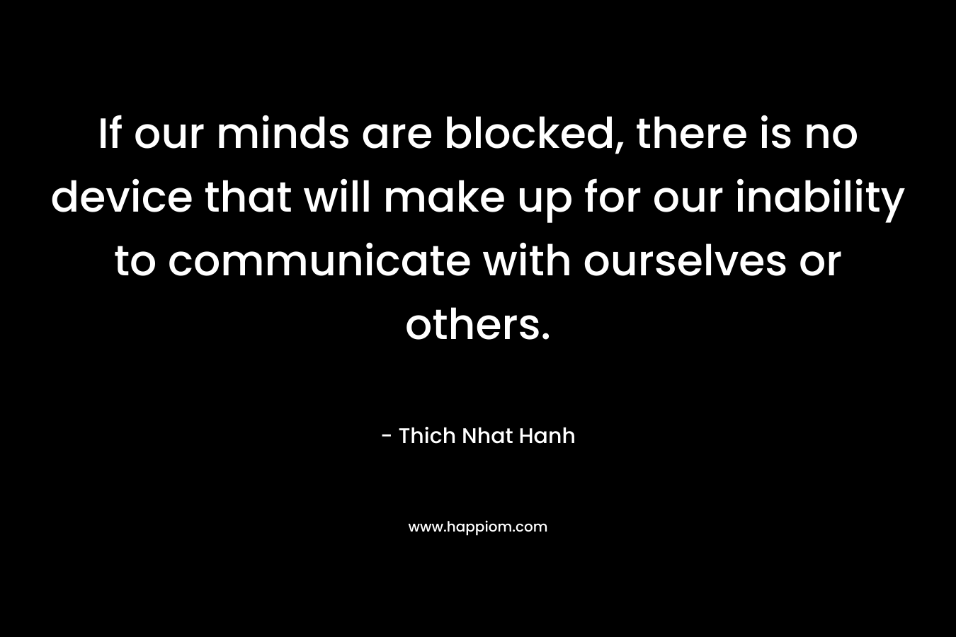 If our minds are blocked, there is no device that will make up for our inability to communicate with ourselves or others. – Thich Nhat Hanh