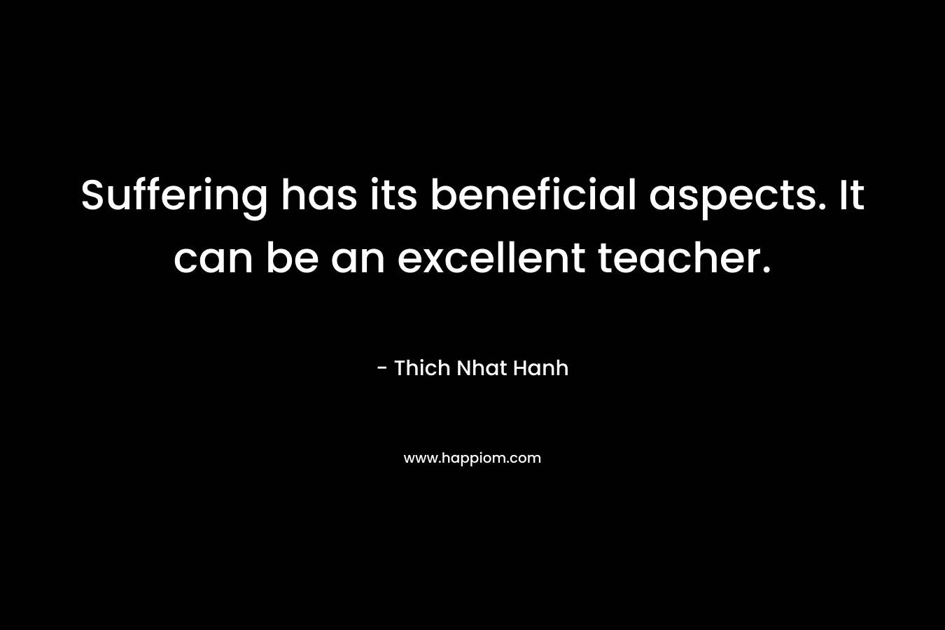 Suffering has its beneficial aspects. It can be an excellent teacher. – Thich Nhat Hanh