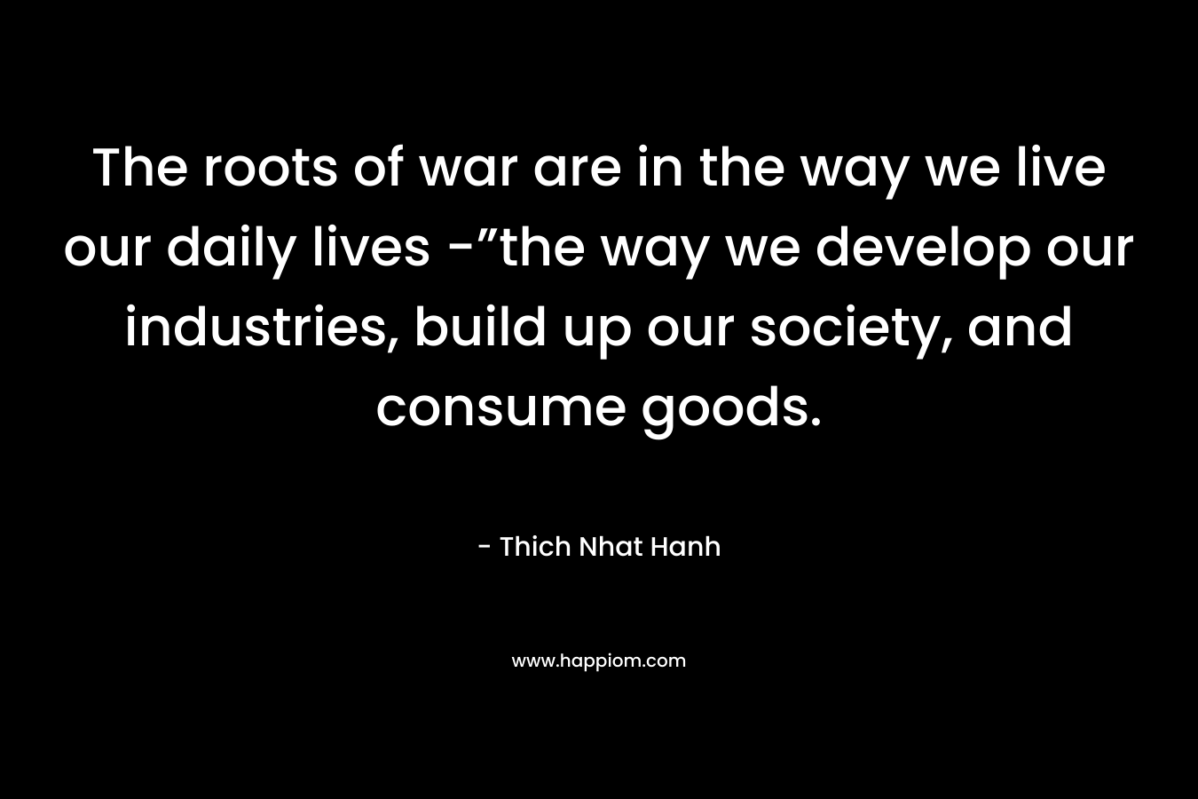 The roots of war are in the way we live our daily lives -”the way we develop our industries, build up our society, and consume goods. – Thich Nhat Hanh