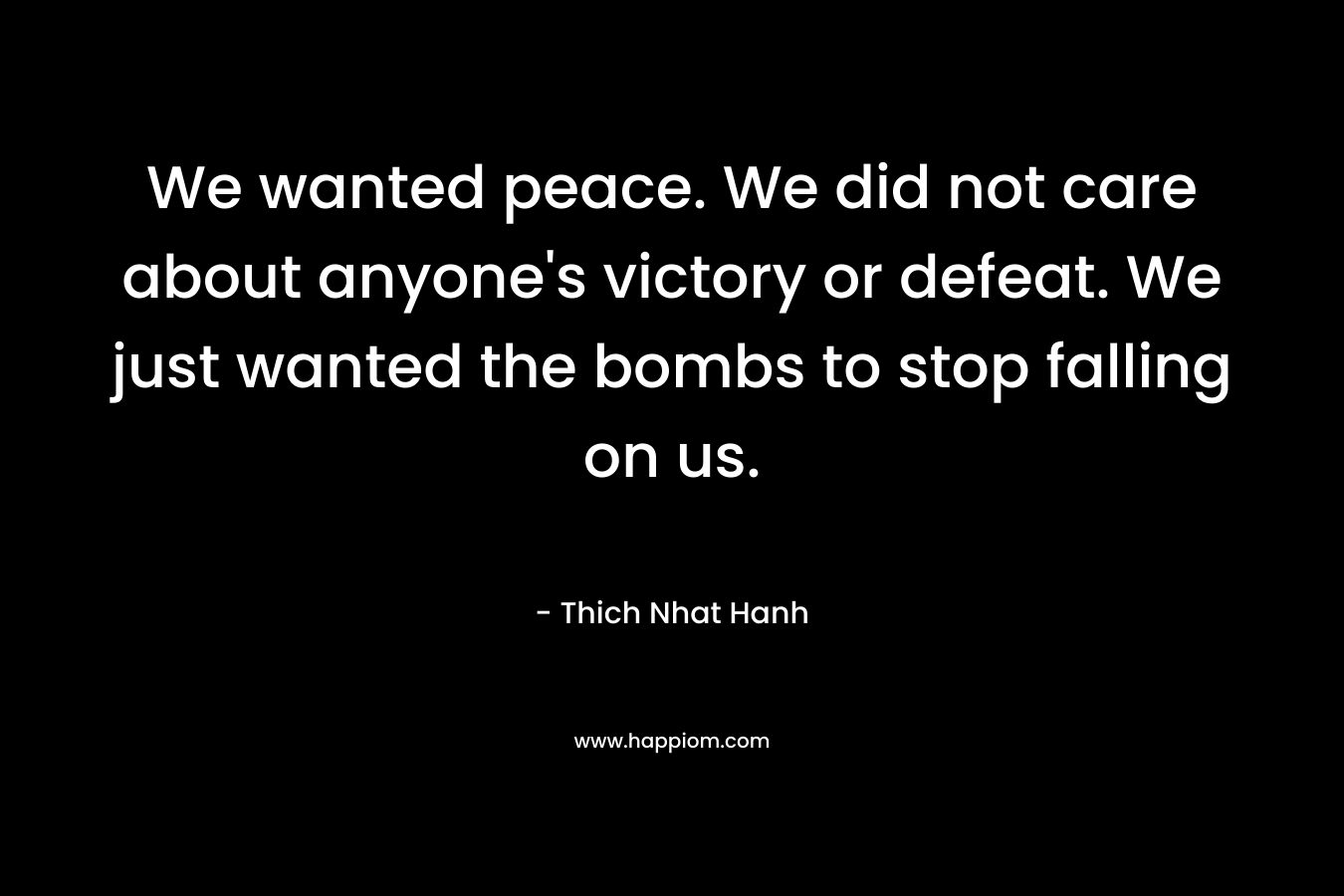 We wanted peace. We did not care about anyone’s victory or defeat. We just wanted the bombs to stop falling on us. – Thich Nhat Hanh