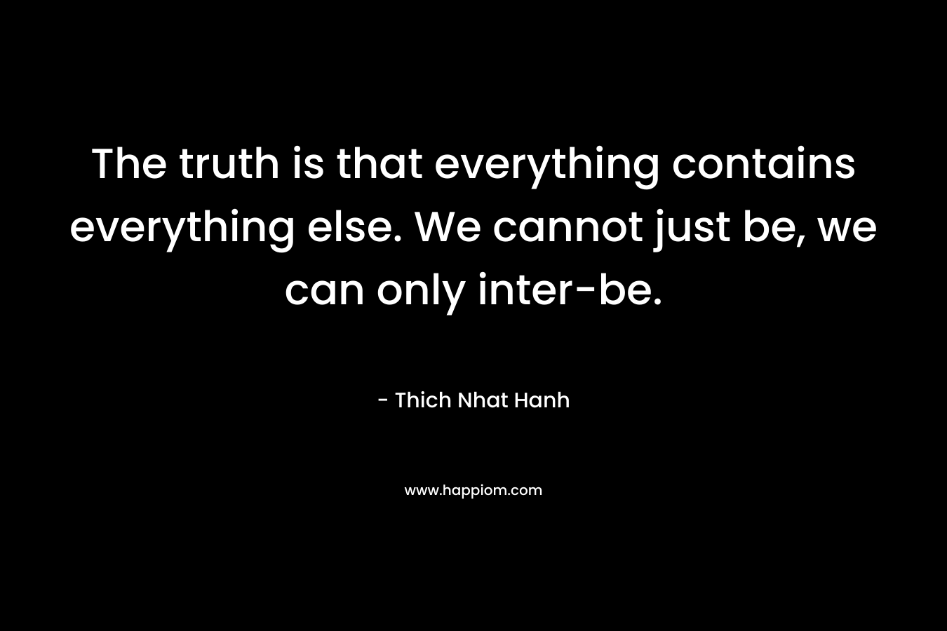 The truth is that everything contains everything else. We cannot just be, we can only inter-be.