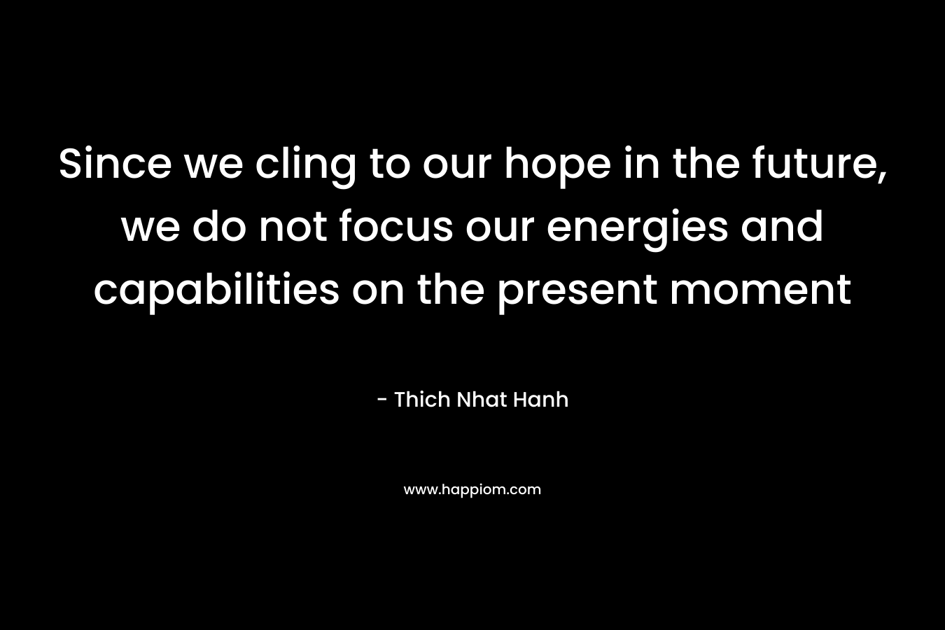 Since we cling to our hope in the future, we do not focus our energies and capabilities on the present moment