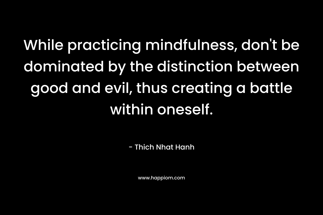 While practicing mindfulness, don’t be dominated by the distinction between good and evil, thus creating a battle within oneself. – Thich Nhat Hanh