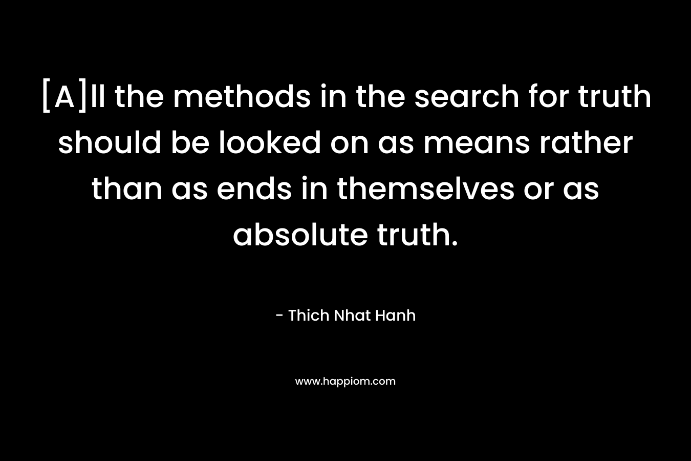 [A]ll the methods in the search for truth should be looked on as means rather than as ends in themselves or as absolute truth. – Thich Nhat Hanh
