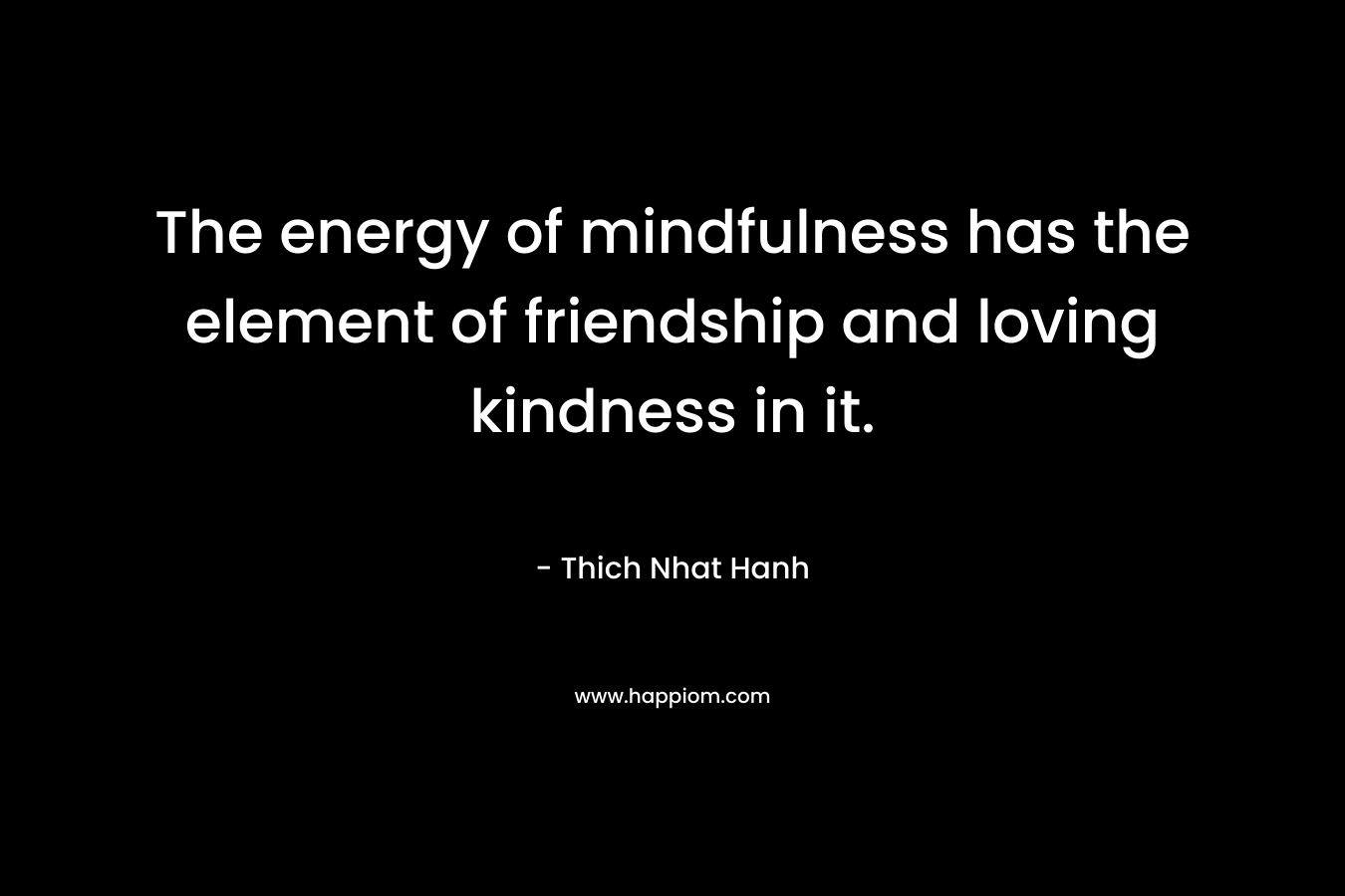 The energy of mindfulness has the element of friendship and loving kindness in it.