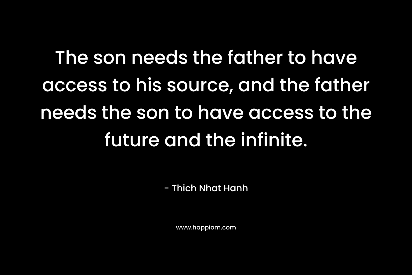 The son needs the father to have access to his source, and the father needs the son to have access to the future and the infinite. – Thich Nhat Hanh