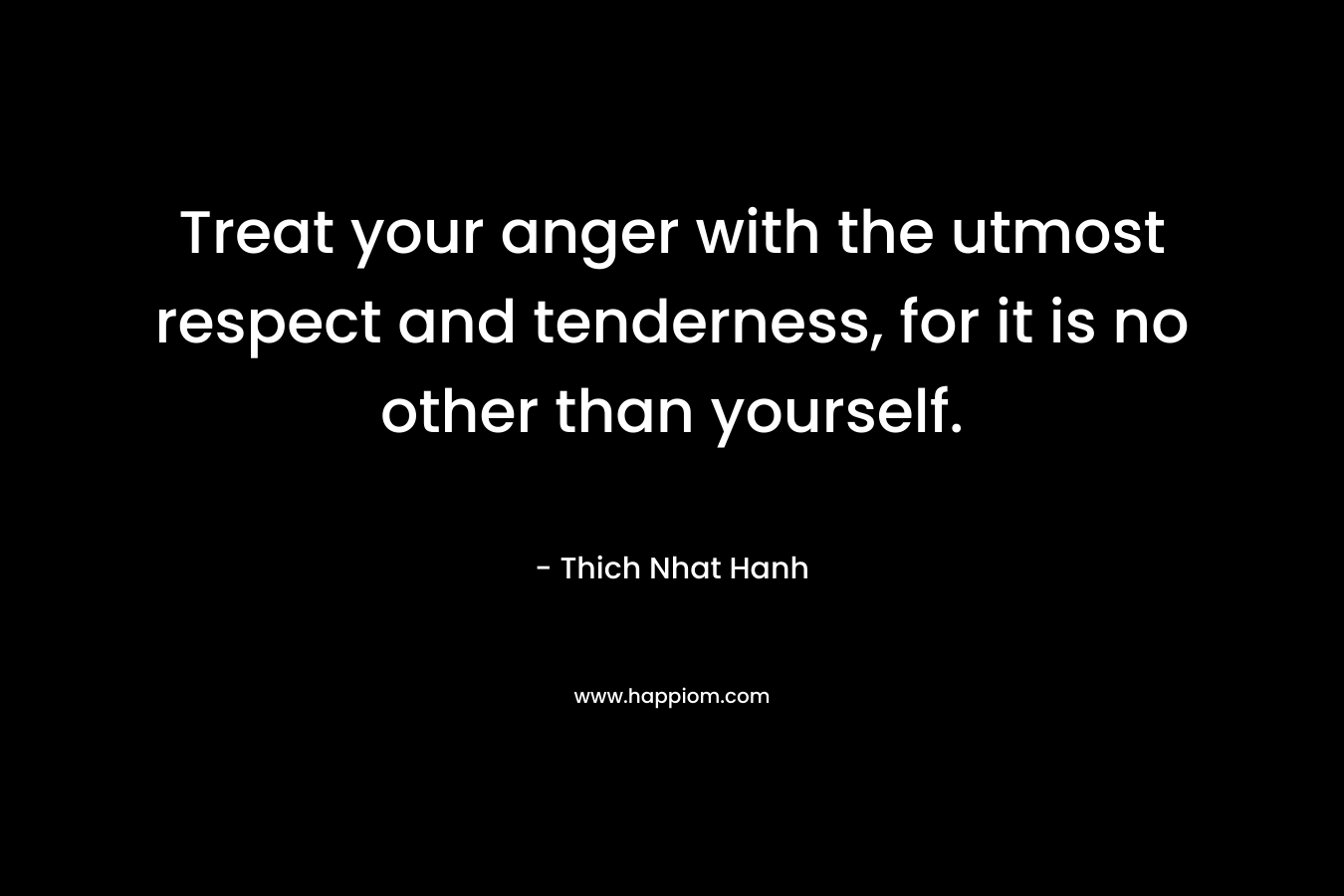 Treat your anger with the utmost respect and tenderness, for it is no other than yourself. – Thich Nhat Hanh