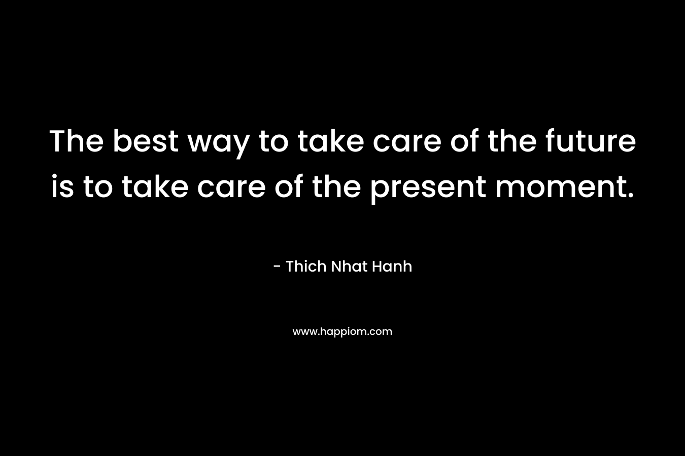 The best way to take care of the future is to take care of the present moment. – Thich Nhat Hanh