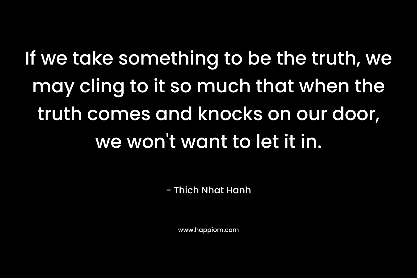 If we take something to be the truth, we may cling to it so much that when the truth comes and knocks on our door, we won't want to let it in.