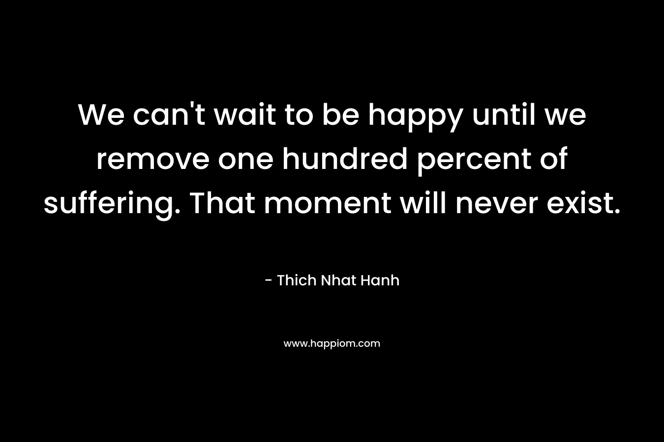 We can’t wait to be happy until we remove one hundred percent of suffering. That moment will never exist. – Thich Nhat Hanh