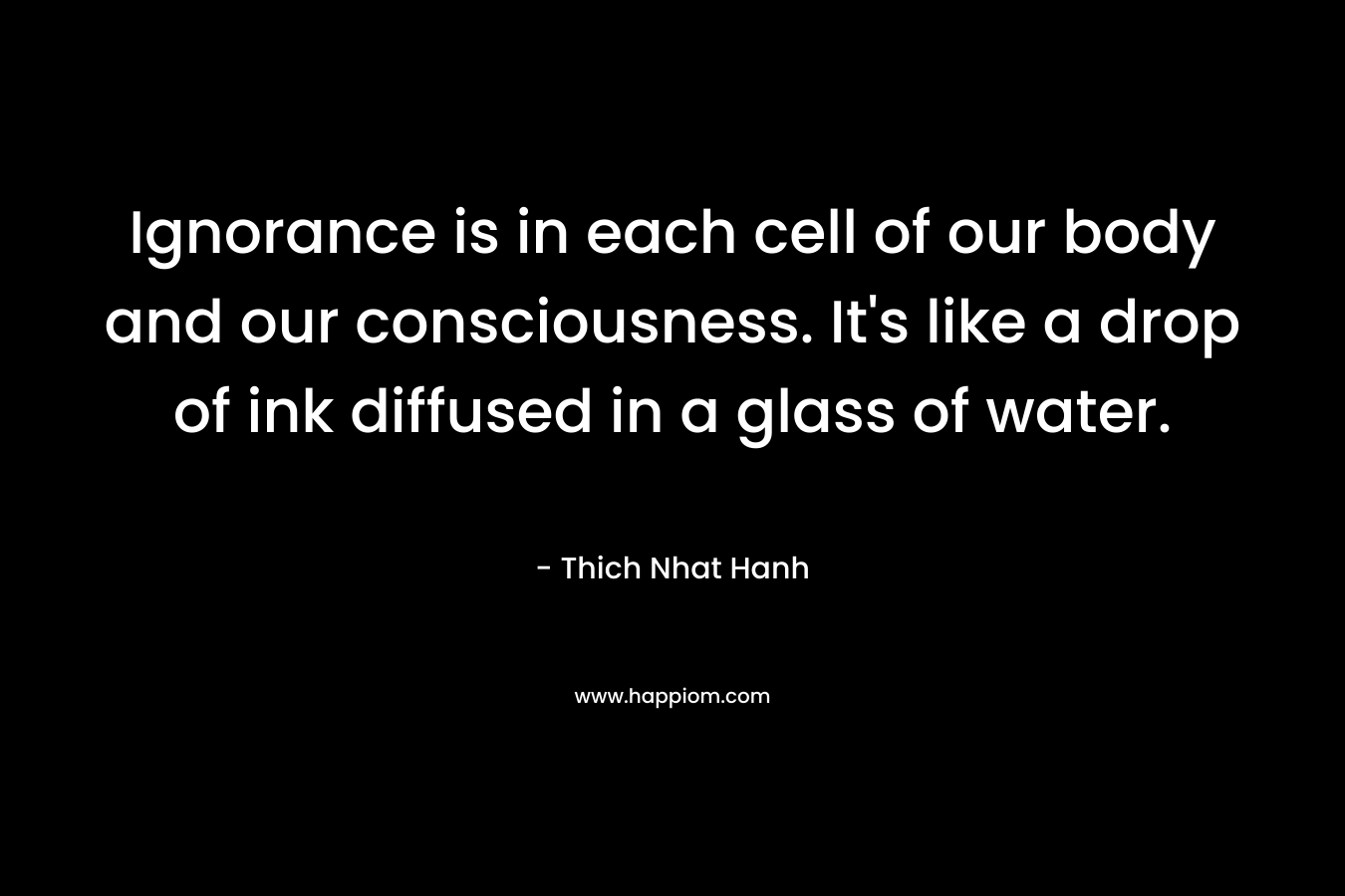 Ignorance is in each cell of our body and our consciousness. It’s like a drop of ink diffused in a glass of water. – Thich Nhat Hanh