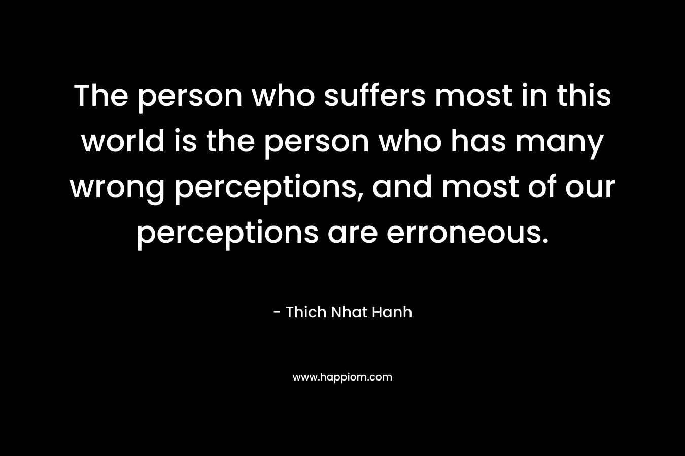 The person who suffers most in this world is the person who has many wrong perceptions, and most of our perceptions are erroneous.