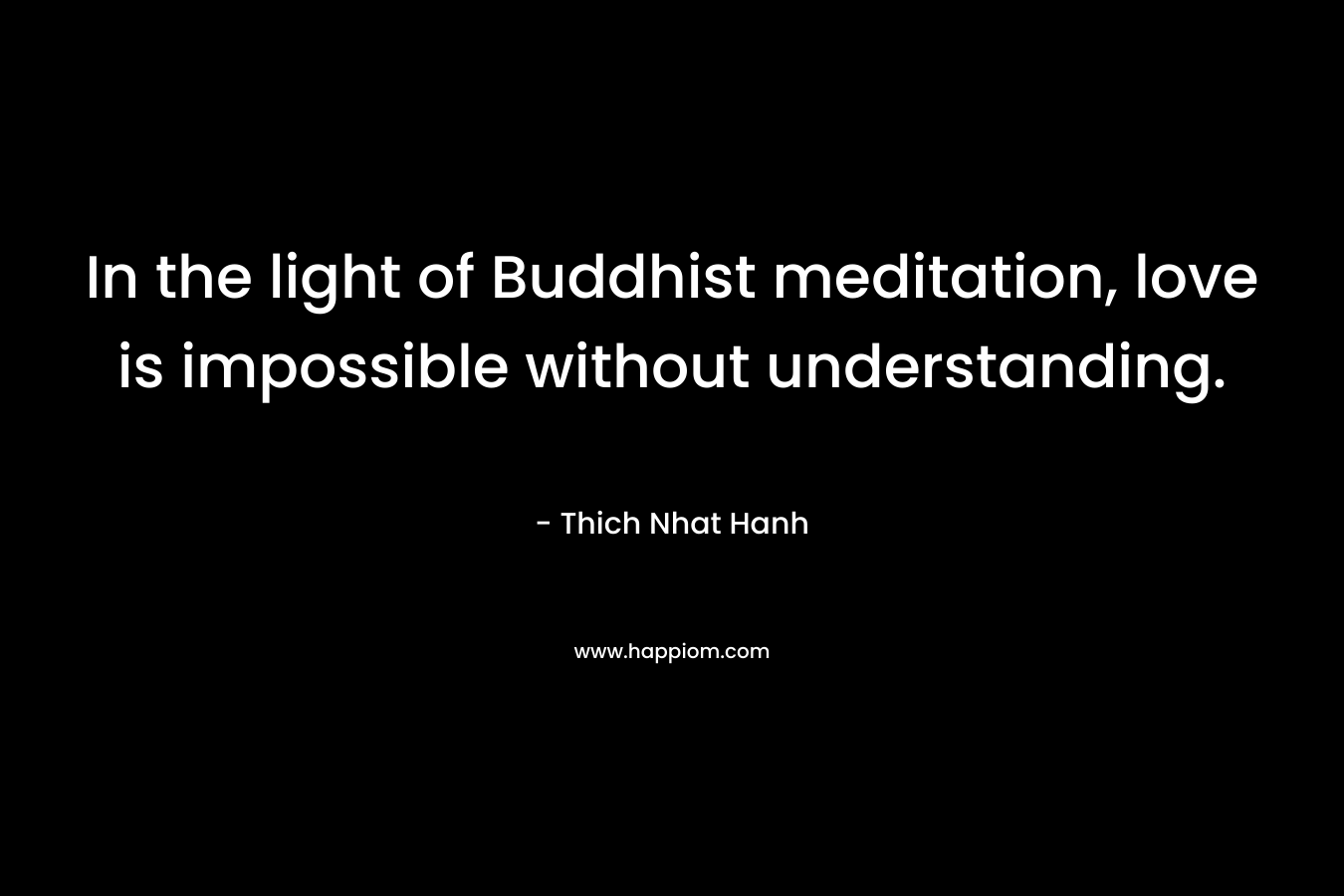 In the light of Buddhist meditation, love is impossible without understanding.