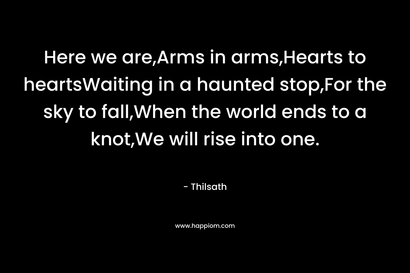 Here we are,Arms in arms,Hearts to heartsWaiting in a haunted stop,For the sky to fall,When the world ends to a knot,We will rise into one.  – Thilsath