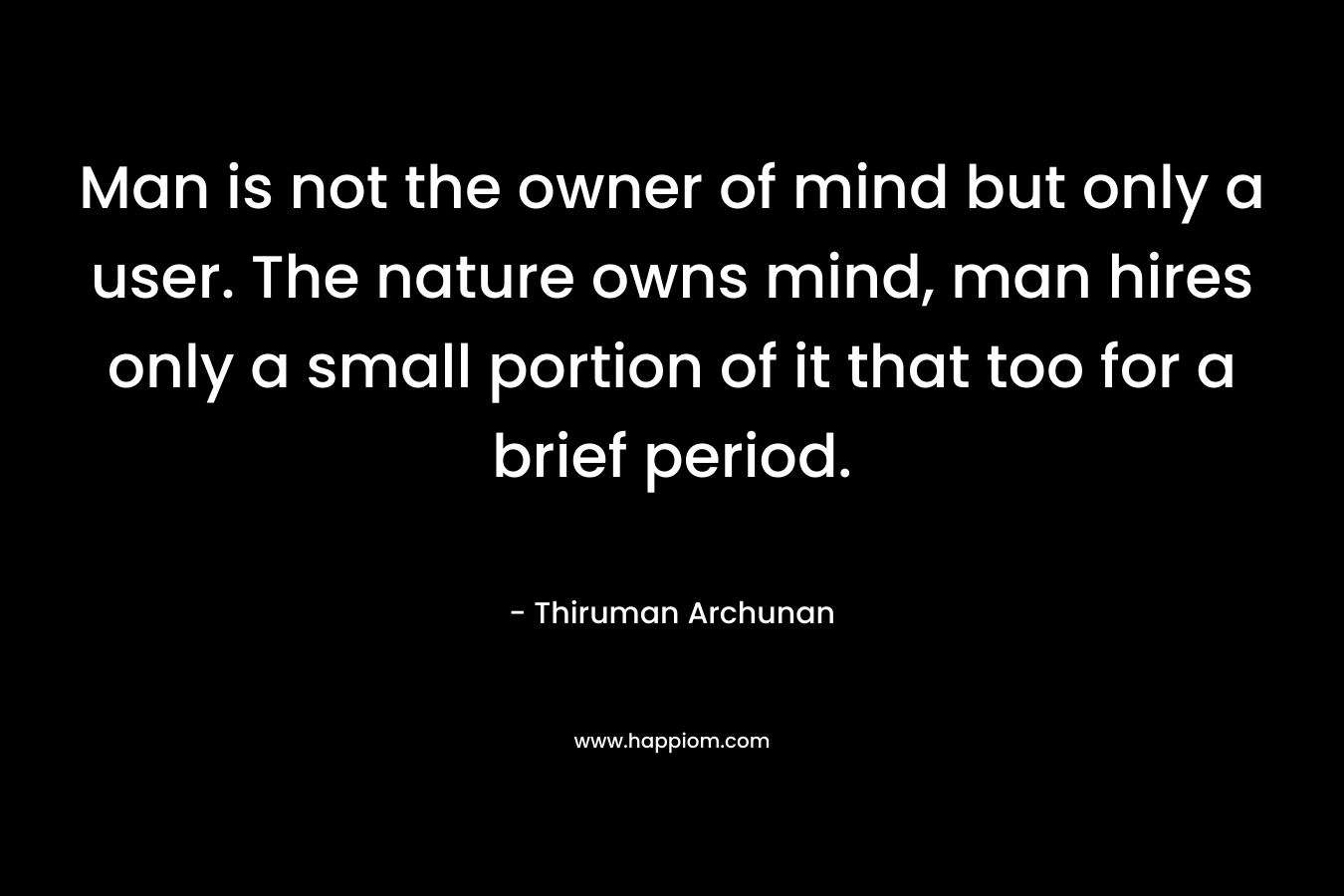 Man is not the owner of mind but only a user. The nature owns mind, man hires only a small portion of it that too for a brief period. – Thiruman Archunan