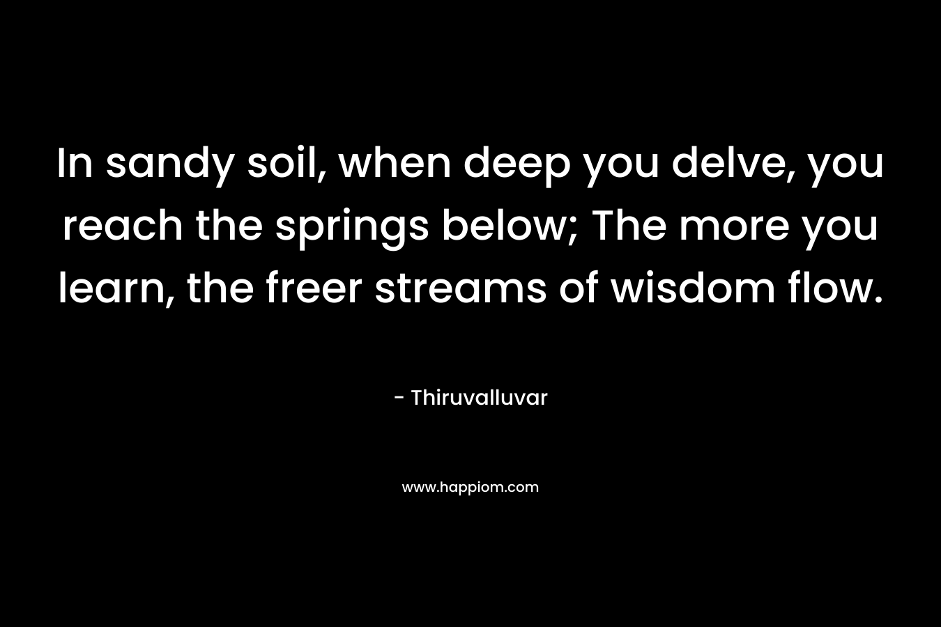 In sandy soil, when deep you delve, you reach the springs below; The more you learn, the freer streams of wisdom flow. – Thiruvalluvar