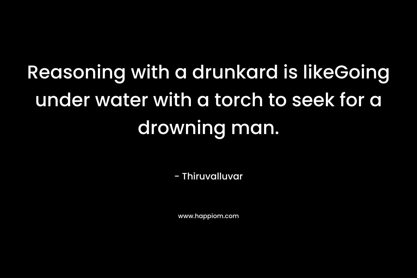 Reasoning with a drunkard is likeGoing under water with a torch to seek for a drowning man. – Thiruvalluvar